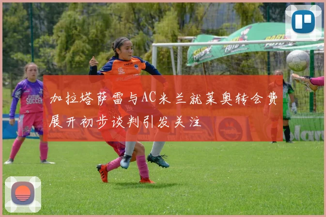 加拉塔萨雷与AC米兰就莱奥转会费展开初步谈判引发关注